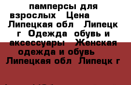 памперсы для взрослых › Цена ­ 500 - Липецкая обл., Липецк г. Одежда, обувь и аксессуары » Женская одежда и обувь   . Липецкая обл.,Липецк г.